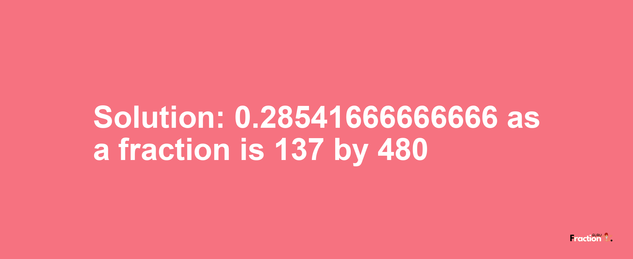 Solution:0.28541666666666 as a fraction is 137/480